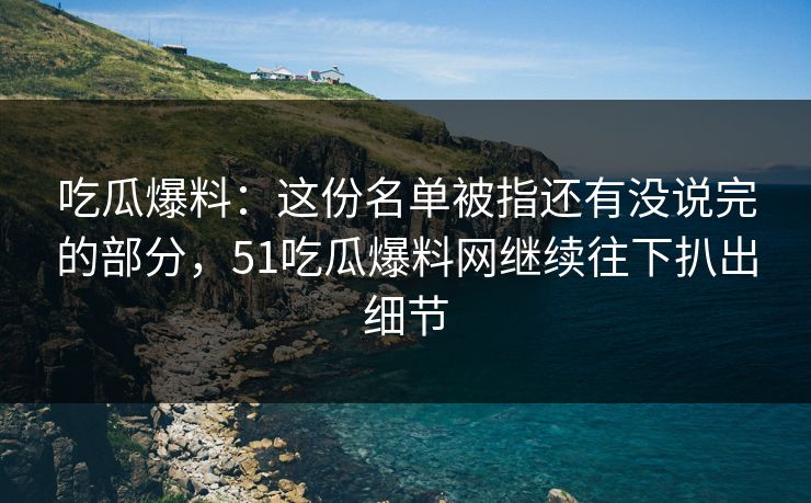 吃瓜爆料：这份名单被指还有没说完的部分，51吃瓜爆料网继续往下扒出细节